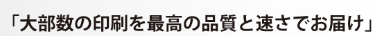 「大部数の印刷を最高の品質と速さでお届け」
